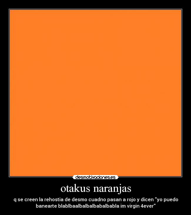 otakus naranjas - q se creen la rehostia de desmo cuadno pasan a rojo y dicen yo puedo
banearte blablbaalbalbalbabalbabla im virgin 4ever