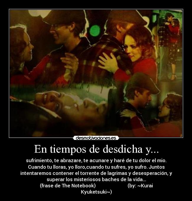 En tiempos de desdicha y... - sufrimiento, te abrazare, te acunare y haré de tu dolor el mio.
Cuando tu lloras, yo lloro,cuando tu sufres, yo sufro. Juntos
intentaremos contener el torrente de lagrimas y desesperación, y
superar los misteriosos baches de la vida...
(frase de The Notebook)                           (by: ~Kurai
Kyuketsuki~)