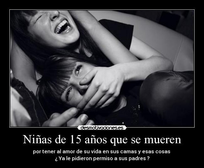 Niñas de 15 años que se mueren - por tener al amor de su vida en sus camas y esas cosas
¿ Ya le pidieron permiso a sus padres ?