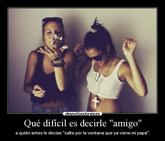 Qué difícil es decirle amigo - a quién antes le decías salte por la ventana que ya viene mi papá.