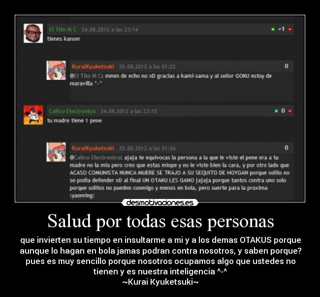 Salud por todas esas personas - que invierten su tiempo en insultarme a mi y a los demas OTAKUS porque
aunque lo hagan en bola jamas podran contra nosotros, y saben porque?
pues es muy sencillo porque nosotros ocupamos algo que ustedes no
tienen y es nuestra inteligencia ^-^
~Kurai Kyuketsuki~