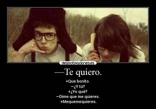 —Te quiero. - +Que bonito. 
—¿Y tú? 
+¿Yo qué? 
—Dime que me quieres. 
+Mequemequieres.