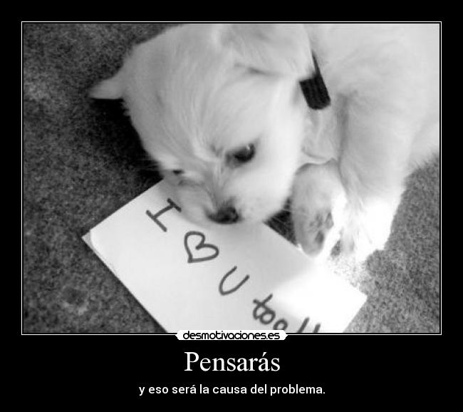 Pensarás - y eso será la causa del problema.