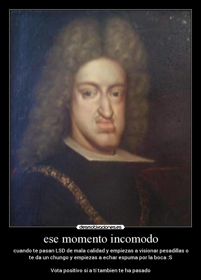 ese momento incomodo - cuando te pasan LSD de mala calidad y empiezas a visionar pesadillas o
te da un chungo y empiezas a echar espuma por la boca :S

Vota positivo si a tí tambien te ha pasado