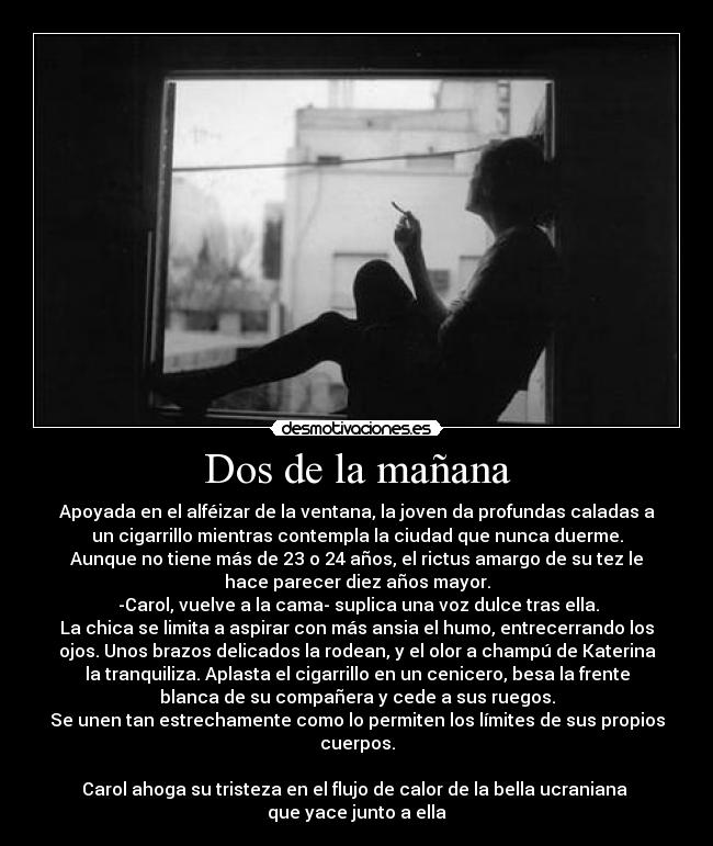 Dos de la mañana - Apoyada en el alféizar de la ventana, la joven da profundas caladas a
un cigarrillo mientras contempla la ciudad que nunca duerme.
Aunque no tiene más de 23 o 24 años, el rictus amargo de su tez le
hace parecer diez años mayor.
 -Carol, vuelve a la cama- suplica una voz dulce tras ella.
La chica se limita a aspirar con más ansia el humo, entrecerrando los
ojos. Unos brazos delicados la rodean, y el olor a champú de Katerina
la tranquiliza. Aplasta el cigarrillo en un cenicero, besa la frente
blanca de su compañera y cede a sus ruegos.
Se unen tan estrechamente como lo permiten los límites de sus propios
cuerpos.
 
Carol ahoga su tristeza en el flujo de calor de la bella ucraniana 
que yace junto a ella