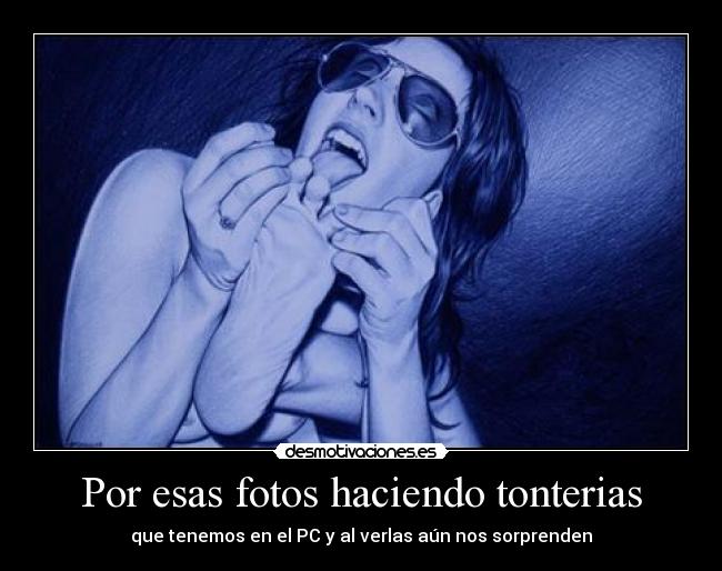 Por esas fotos haciendo tonterias - que tenemos en el PC y al verlas aún nos sorprenden