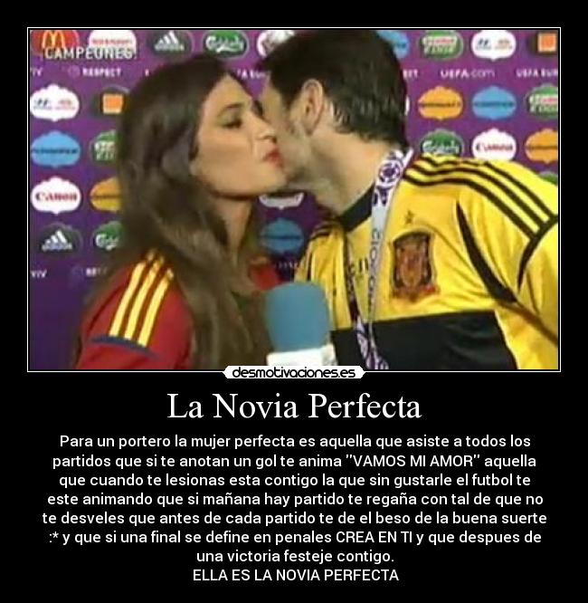 La Novia Perfecta - Para un portero la mujer perfecta es aquella que asiste a todos los
partidos que si te anotan un gol te anima VAMOS MI AMOR aquella
que cuando te lesionas esta contigo la que sin gustarle el futbol te
este animando que si mañana hay partido te regaña con tal de que no
te desveles que antes de cada partido te de el beso de la buena suerte
:* y que si una final se define en penales CREA EN TI y que despues de
una victoria festeje contigo.
♥ ELLA ES LA NOVIA PERFECTA ♥