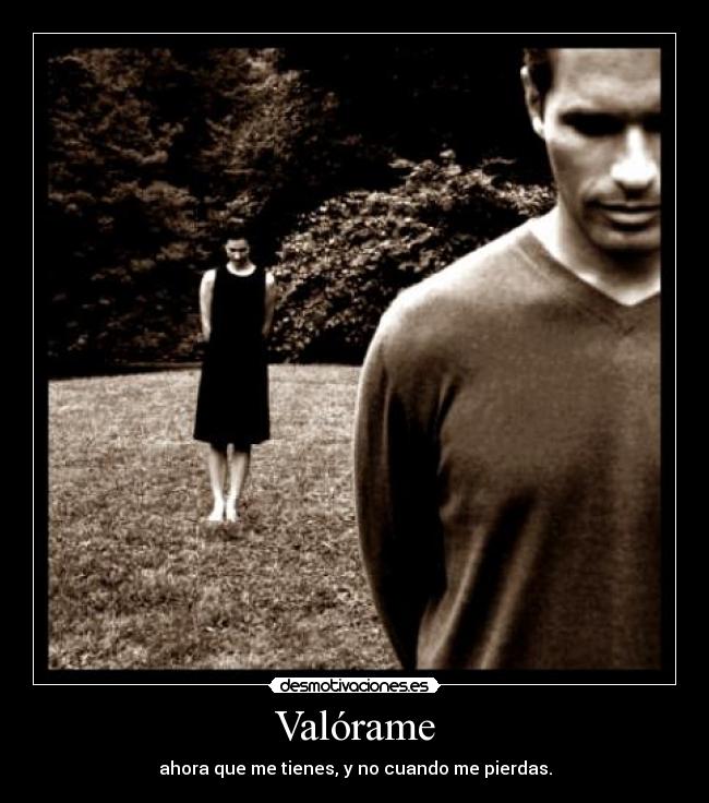 Valórame - ahora que me tienes, y no cuando me pierdas.