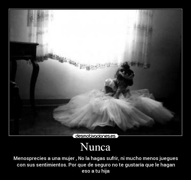 Nunca - Menosprecies a una mujer , No la hagas sufrir, ni mucho menos juegues
con sus sentimientos. Por que de seguro no te gustaría que le hagan
eso a tu hija