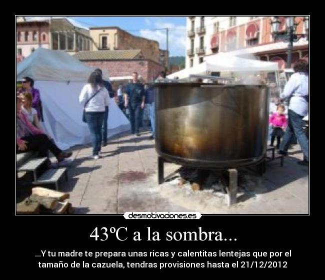 43ºC a la sombra... - ...Y tu madre te prepara unas ricas y calentitas lentejas que por el
tamaño de la cazuela, tendras provisiones hasta el 21/12/2012