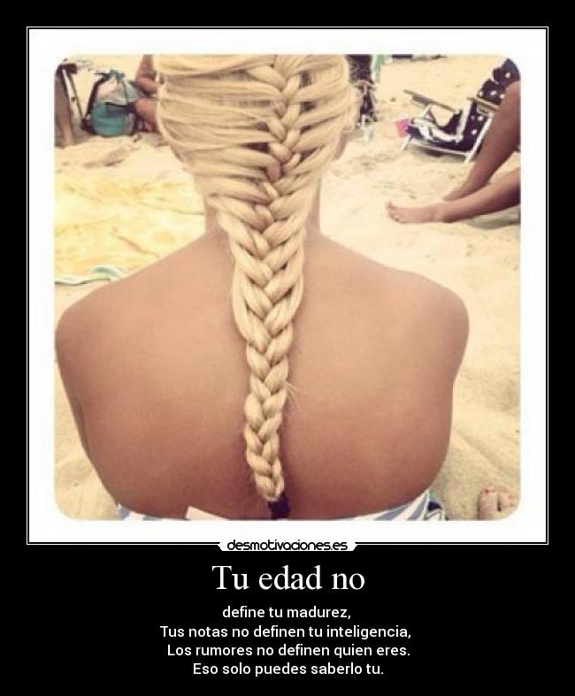 Tu edad no - define tu madurez,
Tus notas no definen tu inteligencia,
Los rumores no definen quien eres.
Eso solo puedes saberlo tu.
