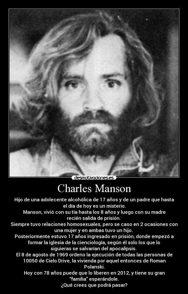 Charles Manson - Hijo de una adolecente alcohólica de 17 años y de un padre que hasta
el día de hoy es un misterio.
Manson, vivió con su tía hasta los 8 años y luego con su madre
recién salida de prisión. 
Siempre tuvo relaciones homosexuales, pero se caso en 2 ocasiones con
una mujer y en ambas tuvo un hijo. 
Posteriormente estuvo 17 años ingresado en prisión, donde empezó a
formar la iglesia de la cienciología, según él solo los que lo
siguieras se salvarían del apocalipsis. 
El 8 de agosto de 1969 ordeno la ejecución de todas las personas de
10050 de Cielo Drive, la vivienda por aquel entonces de Roman
Polanski.
Hoy con 78 años puede que lo liberen en 2012, y tiene su gran
“familia” esperándole.
¿Qué crees que podrá pasar?