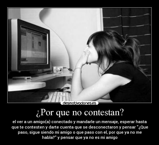 ¿Por que no contestan? - el ver a un amigo(a) conectado y mandarle un mensaje, esperar hasta
que te contesten y darte cuenta que se desconectaron y pensar ¿Que
paso, sigue siendo mi amigo o que paso con el, por que ya no me
habla? y pensar que ya no es mi amigo