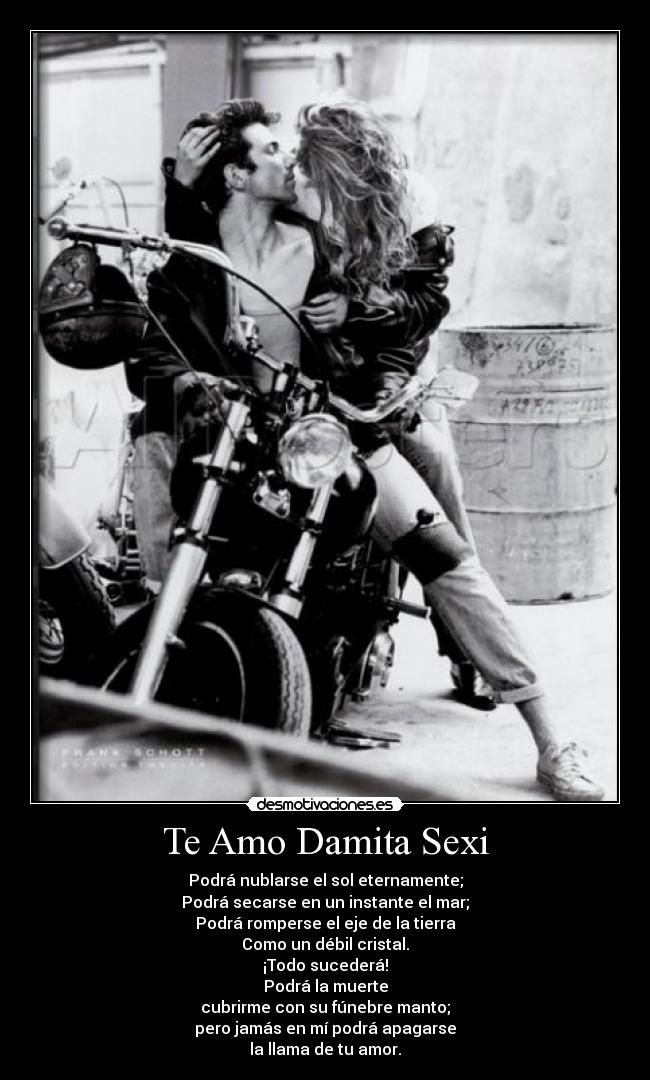 Te Amo Damita Sexi - Podrá nublarse el sol eternamente;
Podrá secarse en un instante el mar;
Podrá romperse el eje de la tierra
Como un débil cristal.
¡Todo sucederá!
Podrá la muerte
cubrirme con su fúnebre manto;
pero jamás en mí podrá apagarse
la llama de tu amor.