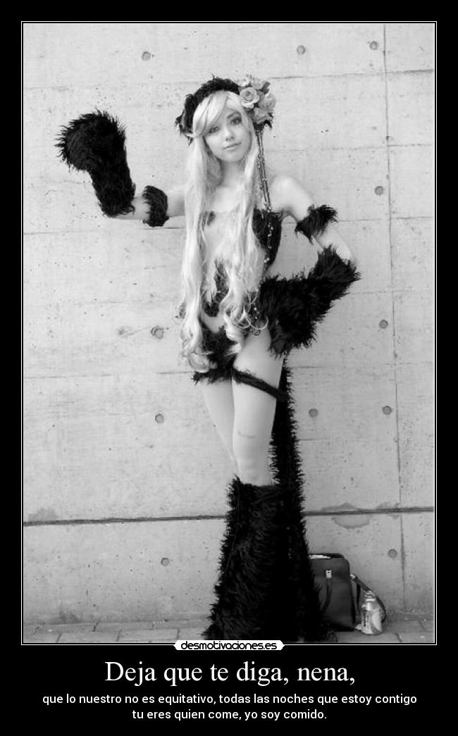 Deja que te diga, nena, - que lo nuestro no es equitativo, todas las noches que estoy contigo
tu eres quien come, yo soy comido.