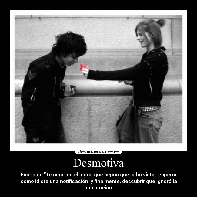 Desmotiva - Escribirle Te amo en el muro, que sepas que lo ha visto, esperar
como idiota una notificación y finalmente, descubrir que ignoró la
publicación.