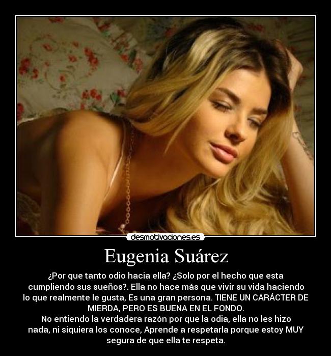 Eugenia Suárez - ¿Por que tanto odio hacia ella? ¿Solo por el hecho que esta
cumpliendo sus sueños?. Ella no hace más que vivir su vida haciendo
lo que realmente le gusta, Es una gran persona. TIENE UN CARÁCTER DE
MIERDA, PERO ES BUENA EN EL FONDO.
No entiendo la verdadera razón por que la odia, ella no les hizo
nada, ni siquiera los conoce, Aprende a respetarla porque estoy MUY
segura de que ella te respeta.