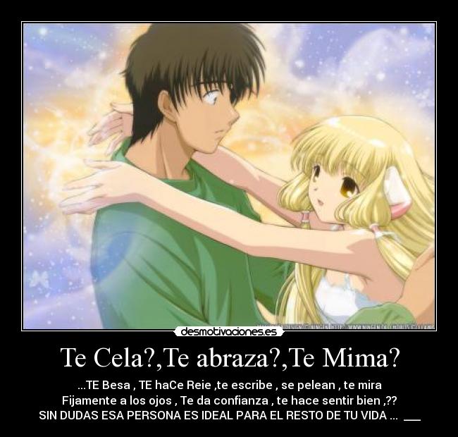 Te Cela?,Te abraza?,Te Mima? - ...TE Besa , TE haCe Reie ,te escribe , se pelean , te mira
Fijamente a los ojos , Te da confianza , te hace sentir bien ,??
SIN DUDAS ESA PERSONA ES IDEAL PARA EL RESTO DE TU VIDA ... ♥___♥