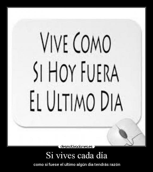 Si vives cada día - como si fuese el ultimo algún dia tendrás razón