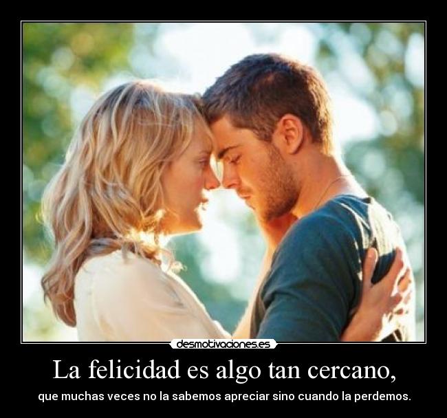 La felicidad es algo tan cercano, - que muchas veces no la sabemos apreciar sino cuando la perdemos.
