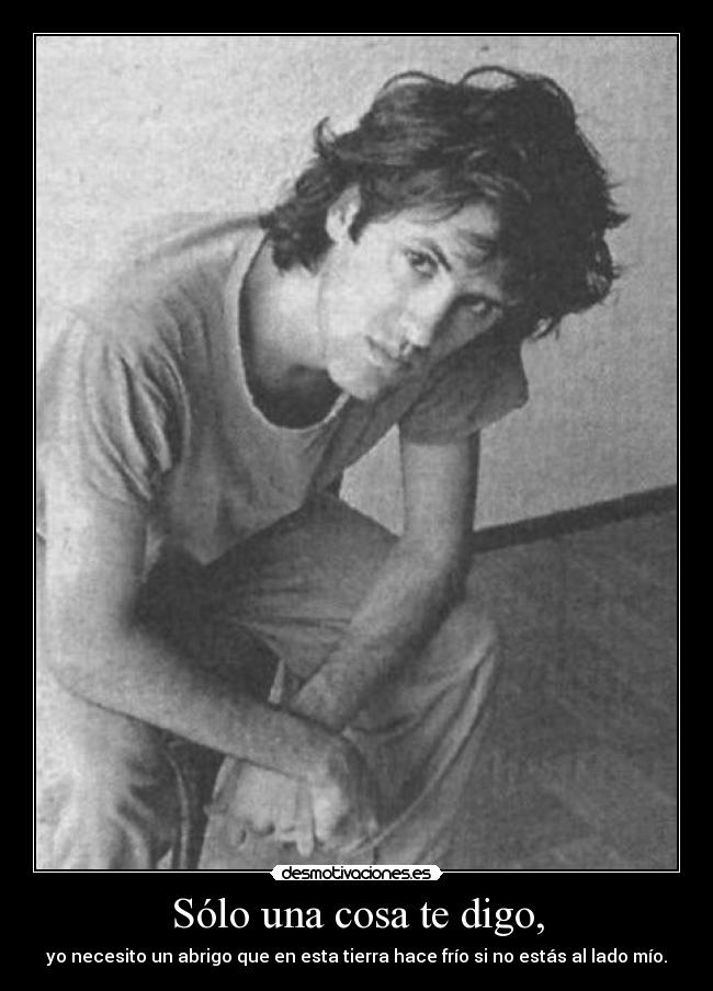 Sólo una cosa te digo, - yo necesito un abrigo que en esta tierra hace frío si no estás al lado mío.