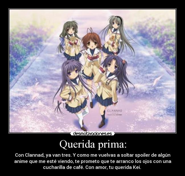 Querida prima: - Con Clannad, ya van tres. Y como me vuelvas a soltar spoiler de algún
anime que me esté viendo, te prometo que te arranco los ojos con una
cucharilla de café. Con amor, tu querida Kei.