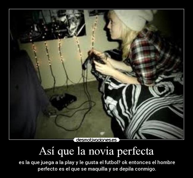 Así que la novia perfecta - es la que juega a la play y le gusta el futbol? ok entonces el hombre
perfecto es el que se maquilla y se depila conmigo.