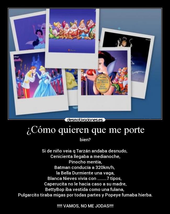 ¿Cómo quieren que me porte - bien?
Si de niño veia q Tarzán andaba desnudo,
Cenicienta llegaba a medianoche,
Pinocho mentía,
Batman conducía a 320km/h,
la Bella Durmiente una vaga,
Blanca Nieves vivía con .........7 tipos,
Caperucita no le hacia caso a su madre,
BettyBop iba vestida como una fulana,
Pulgarcito tiraba migas por todas partes y Popeye fumaba hierba.
!!!!! VAMOS, NO ME JODAS!!!!