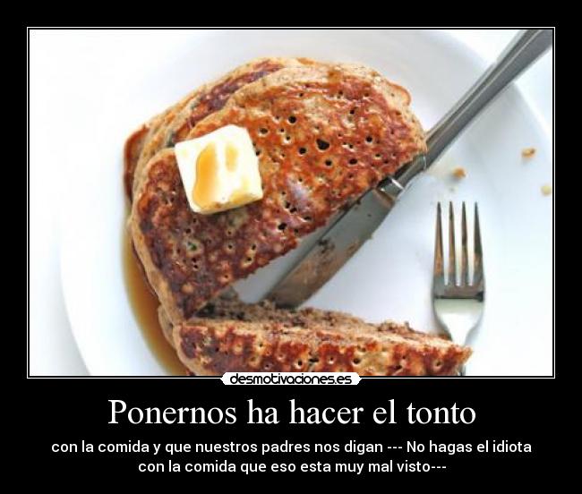 Ponernos ha hacer el tonto - con la comida y que nuestros padres nos digan --- No hagas el idiota
con la comida que eso esta muy mal visto---