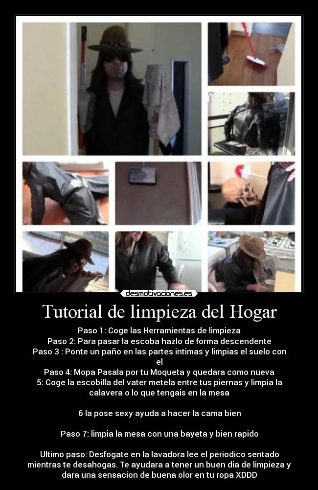 Tutorial de limpieza del Hogar - Paso 1: Coge las Herramientas de limpieza
Paso 2: Para pasar la escoba hazlo de forma descendente
Paso 3 : Ponte un paño en las partes intimas y limpias el suelo con
el
Paso 4: Mopa Pasala por tu Moqueta y quedara como nueva
5: Coge la escobilla del vater metela entre tus piernas y limpia la
calavera o lo que tengais en la mesa

6 la pose sexy ayuda a hacer la cama bien

Paso 7: limpia la mesa con una bayeta y bien rapido

Ultimo paso: Desfogate en la lavadora lee el periodico sentado
mientras te desahogas. Te ayudara a tener un buen dia de limpieza y
dara una sensacion de buena olor en tu ropa XDDD