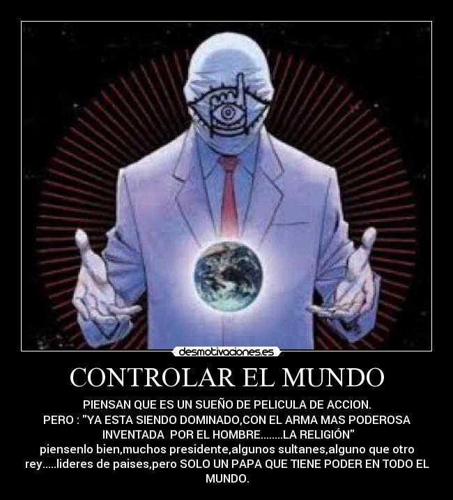 CONTROLAR EL MUNDO - PIENSAN QUE ES UN SUEÑO DE PELICULA DE ACCION.
PERO : YA ESTA SIENDO DOMINADO,CON EL ARMA MAS PODEROSA
 INVENTADA  POR EL HOMBRE........LA RELIGIÓN
piensenlo bien,muchos presidente,algunos sultanes,alguno que otro
rey.....lideres de paises,pero SOLO UN PAPA QUE TIENE PODER EN TODO EL
MUNDO.