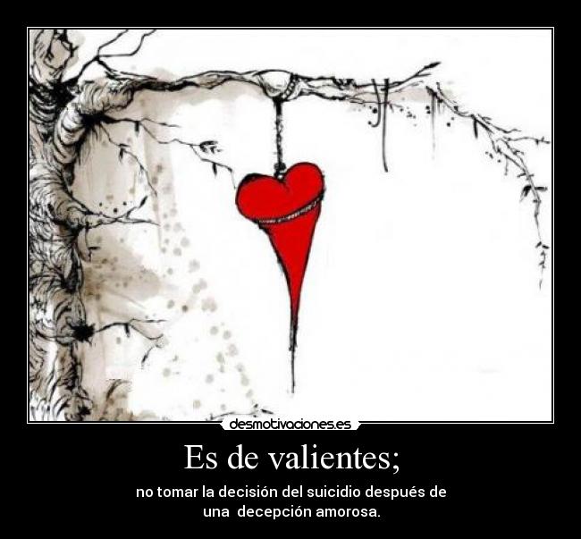Es de valientes; - no tomar la decisión del suicidio después de
una decepción amorosa.