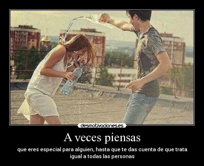 A veces piensas - que eres especial para alguien, hasta que te das cuenta de que trata
igual a todas las personas