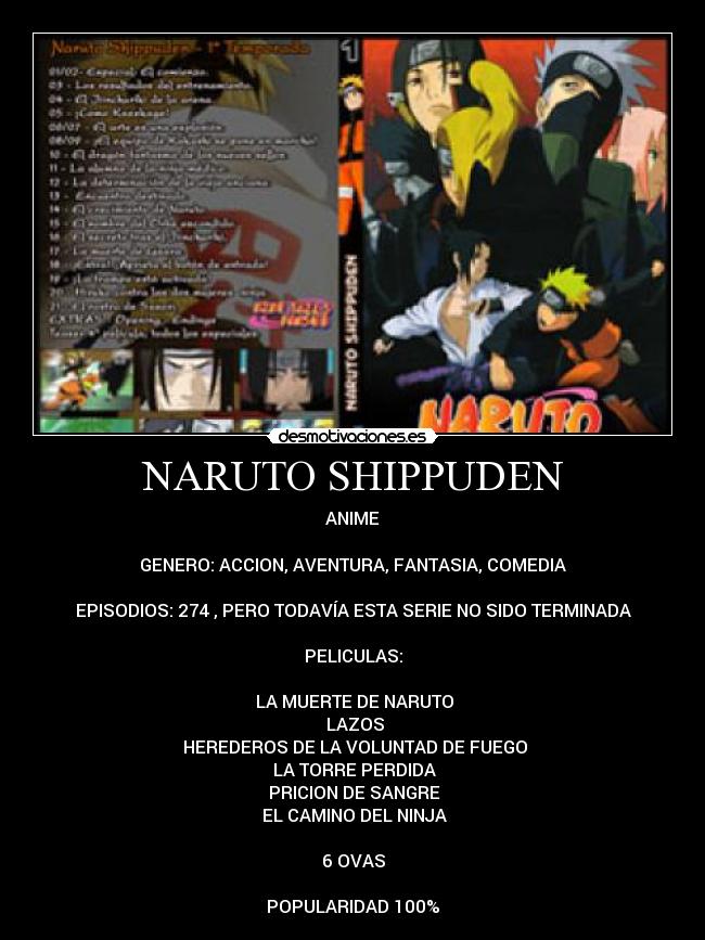 NARUTO SHIPPUDEN - ANIME

GENERO: ACCION, AVENTURA, FANTASIA, COMEDIA

EPISODIOS: 274 , PERO TODAVÍA ESTA SERIE NO SIDO TERMINADA

PELICULAS:

♣LA MUERTE DE NARUTO
♣LAZOS
♣HEREDEROS DE LA VOLUNTAD DE FUEGO
♣LA TORRE PERDIDA
♣PRICION DE SANGRE
♣EL CAMINO DEL NINJA

6 OVAS

POPULARIDAD 100%
