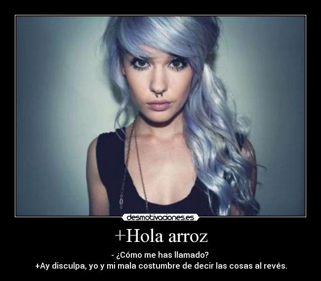 +Hola arroz - - ¿Cómo me has llamado?
+Ay disculpa, yo y mi mala costumbre de decir las cosas al revés.