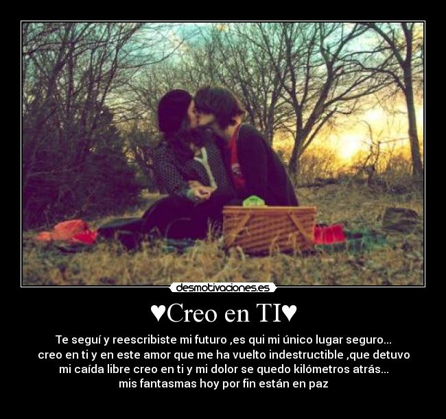 ♥Creo en TI♥ - Te seguí y reescribiste mi futuro ,es qui mi único lugar seguro...
creo en ti y en este amor que me ha vuelto indestructible ,que detuvo
mi caída libre creo en ti y mi dolor se quedo kilómetros atrás...
mis fantasmas hoy por fin están en paz
♥