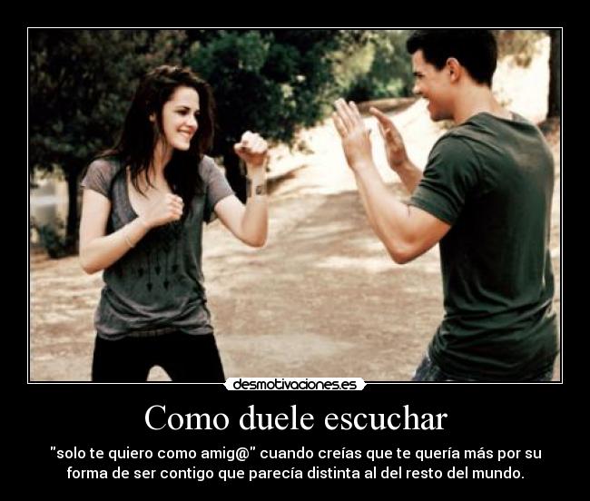 Como duele escuchar - solo te quiero como amig@ cuando creías que te quería más por su
forma de ser contigo que parecía distinta al del resto del mundo.