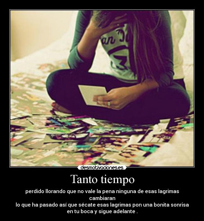 Tanto tiempo - perdido llorando que no vale la pena ninguna de esas lagrimas
cambiaran
lo que ha pasado así que sécate esas lagrimas pon una bonita sonrisa
en tu boca y sigue adelante .