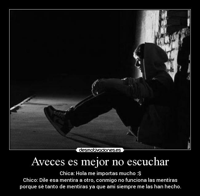 Aveces es mejor no escuchar - Chica: Hola me importas mucho :$
Chico: Dile esa mentira a otro, conmigo no funciona las mentiras
porque sè tanto de mentiras ya que ami siempre me las han hecho.