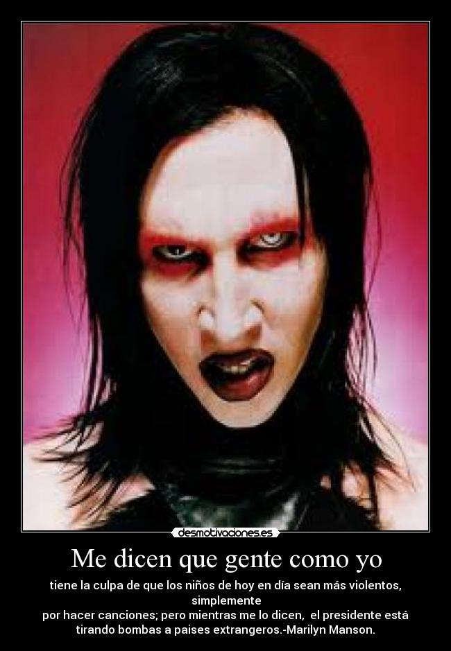 Me dicen que gente como yo - tiene la culpa de que los niños de hoy en día sean más violentos, simplemente
 por hacer canciones; pero mientras me lo dicen,  el presidente está 
tirando bombas a paises extrangeros.-Marilyn Manson.