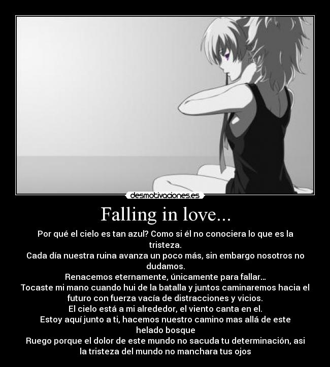 Falling in love... - Por qué el cielo es tan azul? Como si él no conociera lo que es la
tristeza.
Cada día nuestra ruina avanza un poco más, sin embargo nosotros no
dudamos.
Renacemos eternamente, únicamente para fallar…
Tocaste mi mano cuando hui de la batalla y juntos caminaremos hacia el
futuro con fuerza vacía de distracciones y vicios.
El cielo está a mi alrededor, el viento canta en el.
Estoy aquí junto a ti, hacemos nuestro camino mas allá de este
helado bosque
Ruego porque el dolor de este mundo no sacuda tu determinación, asi
la tristeza del mundo no manchara tus ojos
