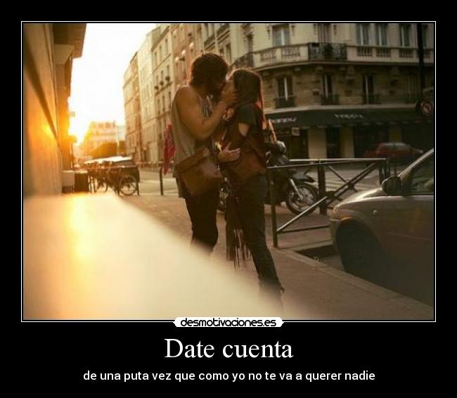 Date cuenta - de una puta vez que como yo no te va a querer nadie