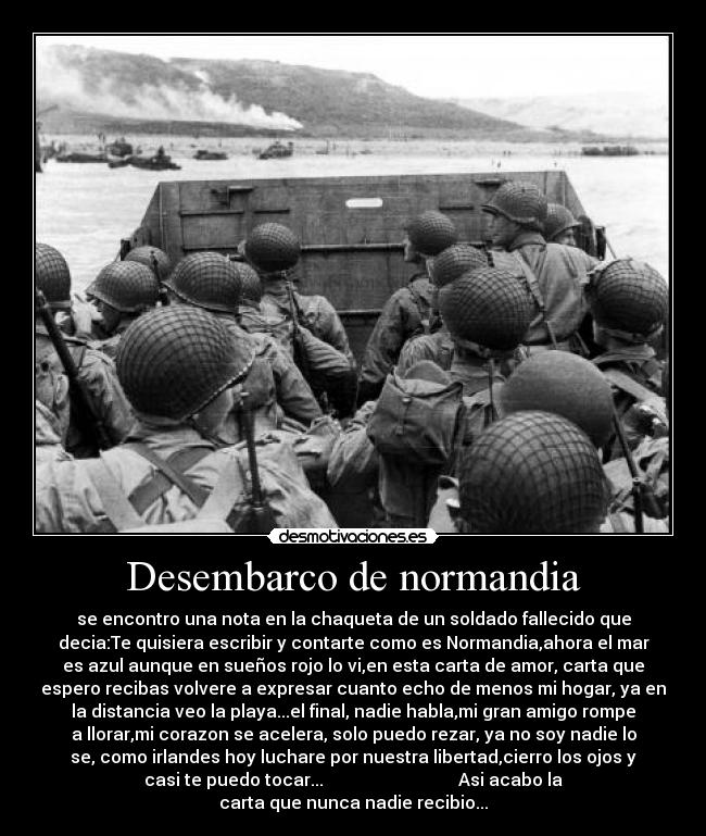 Desembarco de normandia - se encontro una nota en la chaqueta de un soldado fallecido que
decia:Te quisiera escribir y contarte como es Normandia,ahora el mar
es azul aunque en sueños rojo lo vi,en esta carta de amor, carta que
espero recibas volvere a expresar cuanto echo de menos mi hogar, ya en
la distancia veo la playa...el final, nadie habla,mi gran amigo rompe
a llorar,mi corazon se acelera, solo puedo rezar, ya no soy nadie lo
se, como irlandes hoy luchare por nuestra libertad,cierro los ojos y
casi te puedo tocar...                               Asi acabo la
carta que nunca nadie recibio...