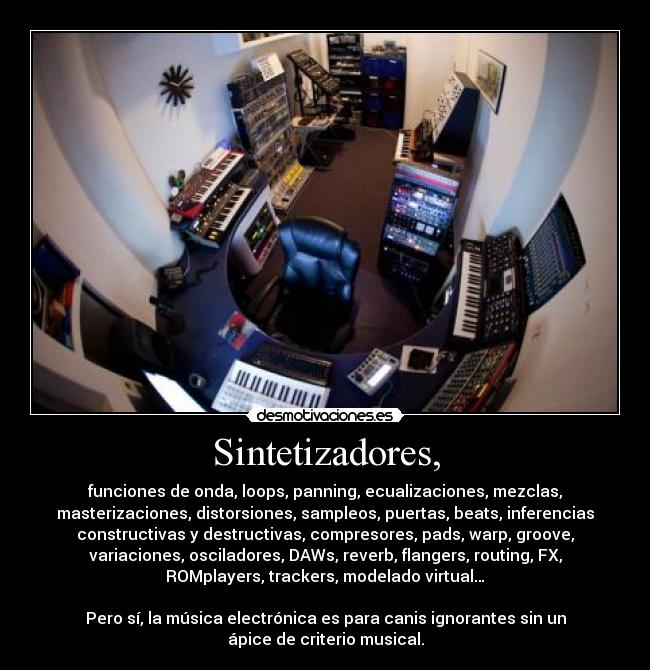 Sintetizadores, - funciones de onda, loops, panning, ecualizaciones, mezclas,
masterizaciones, distorsiones, sampleos, puertas, beats, inferencias
constructivas y destructivas, compresores, pads, warp, groove,
variaciones, osciladores, DAWs, reverb, flangers, routing, FX,
ROMplayers, trackers, modelado virtual…

Pero sí, la música electrónica es para canis ignorantes sin un
ápice de criterio musical.