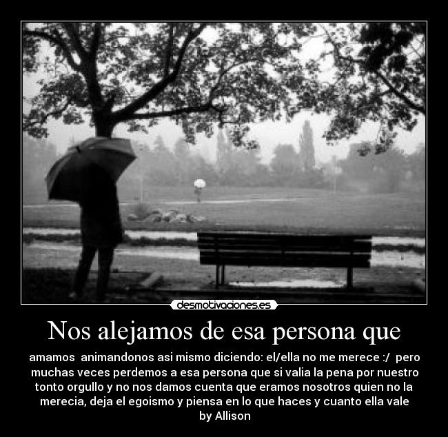 Nos alejamos de esa persona que - amamos animandonos asi mismo diciendo: el/ella no me merece :/ pero
muchas veces perdemos a esa persona que si valia la pena por nuestro
tonto orgullo y no nos damos cuenta que eramos nosotros quien no la
merecia, deja el egoismo y piensa en lo que haces y cuanto ella vale
by Allison