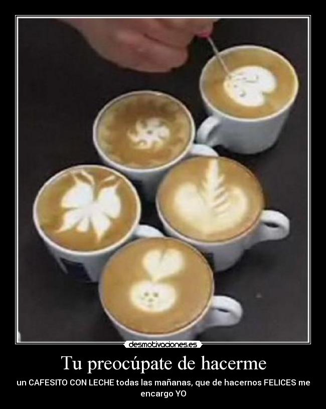 Tu preocúpate de hacerme - un CAFESITO CON LECHE todas las mañanas, que de hacernos FELICES me
encargo YO