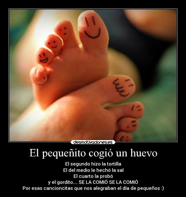 El pequeñito cogió un huevo - El segundo hizo la tortilla
El del medio le hechó la sal
El cuarto la probó
y el gordito.... SE LA COMIÓ SE LA COMIÓ
Por esas cancioncitas que nos alegraban el día de pequeños :)