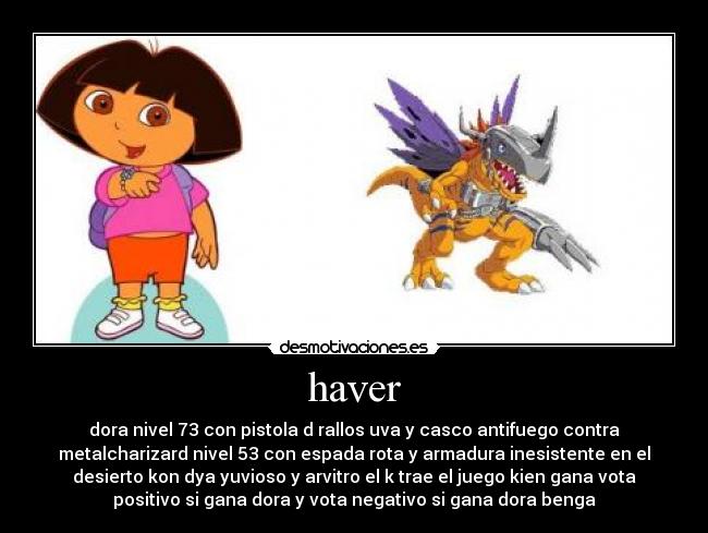 haver - dora nivel 73 con pistola d rallos uva y casco antifuego contra
metalcharizard nivel 53 con espada rota y armadura inesistente en el
desierto kon dya yuvioso y arvitro el k trae el juego kien gana vota
positivo si gana dora y vota negativo si gana dora benga