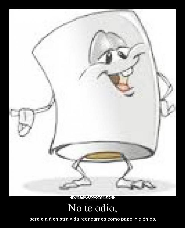 No te odio, - pero ojalá en otra vida reencarnes como papel higiénico.