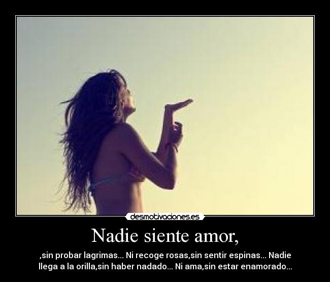 Nadie siente amor, - ,sin probar lagrimas... Ni recoge rosas,sin sentir espinas... Nadie
llega a la orilla,sin haber nadado... Ni ama,sin estar enamorado...